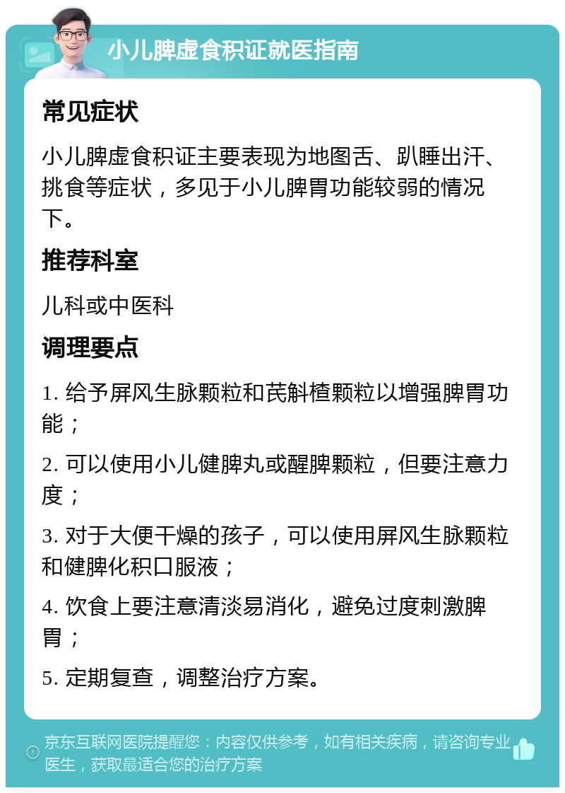 小儿脾虚食积证就医指南 常见症状 小儿脾虚食积证主要表现为地图舌、趴睡出汗、挑食等症状，多见于小儿脾胃功能较弱的情况下。 推荐科室 儿科或中医科 调理要点 1. 给予屏风生脉颗粒和芪斛楂颗粒以增强脾胃功能； 2. 可以使用小儿健脾丸或醒脾颗粒，但要注意力度； 3. 对于大便干燥的孩子，可以使用屏风生脉颗粒和健脾化积口服液； 4. 饮食上要注意清淡易消化，避免过度刺激脾胃； 5. 定期复查，调整治疗方案。