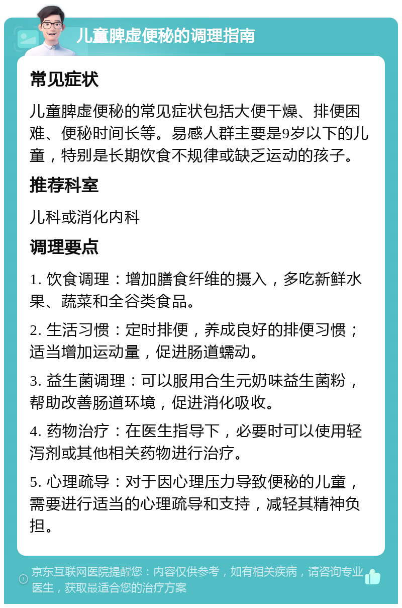 儿童脾虚便秘的调理指南 常见症状 儿童脾虚便秘的常见症状包括大便干燥、排便困难、便秘时间长等。易感人群主要是9岁以下的儿童，特别是长期饮食不规律或缺乏运动的孩子。 推荐科室 儿科或消化内科 调理要点 1. 饮食调理：增加膳食纤维的摄入，多吃新鲜水果、蔬菜和全谷类食品。 2. 生活习惯：定时排便，养成良好的排便习惯；适当增加运动量，促进肠道蠕动。 3. 益生菌调理：可以服用合生元奶味益生菌粉，帮助改善肠道环境，促进消化吸收。 4. 药物治疗：在医生指导下，必要时可以使用轻泻剂或其他相关药物进行治疗。 5. 心理疏导：对于因心理压力导致便秘的儿童，需要进行适当的心理疏导和支持，减轻其精神负担。