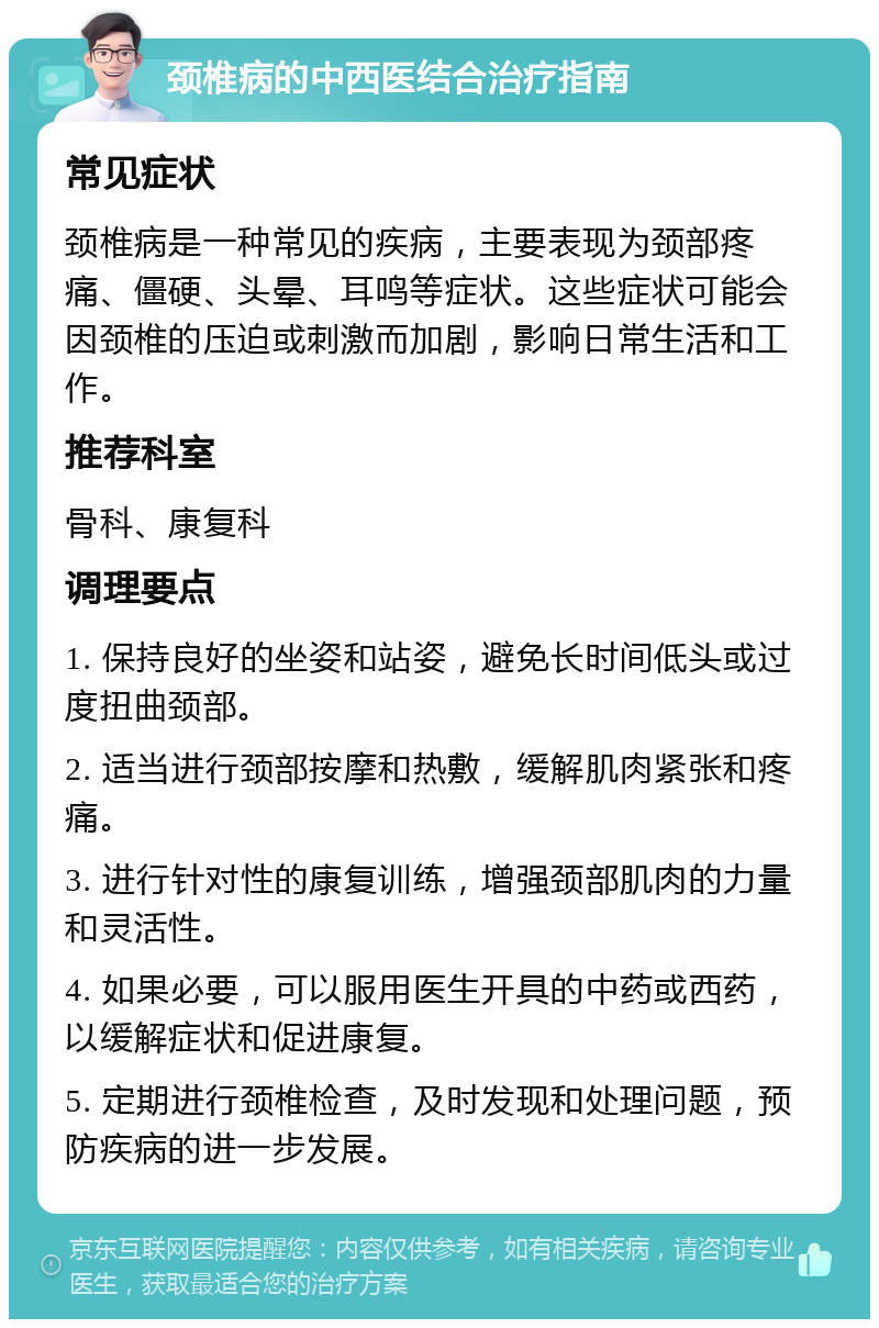 颈椎病的中西医结合治疗指南 常见症状 颈椎病是一种常见的疾病，主要表现为颈部疼痛、僵硬、头晕、耳鸣等症状。这些症状可能会因颈椎的压迫或刺激而加剧，影响日常生活和工作。 推荐科室 骨科、康复科 调理要点 1. 保持良好的坐姿和站姿，避免长时间低头或过度扭曲颈部。 2. 适当进行颈部按摩和热敷，缓解肌肉紧张和疼痛。 3. 进行针对性的康复训练，增强颈部肌肉的力量和灵活性。 4. 如果必要，可以服用医生开具的中药或西药，以缓解症状和促进康复。 5. 定期进行颈椎检查，及时发现和处理问题，预防疾病的进一步发展。