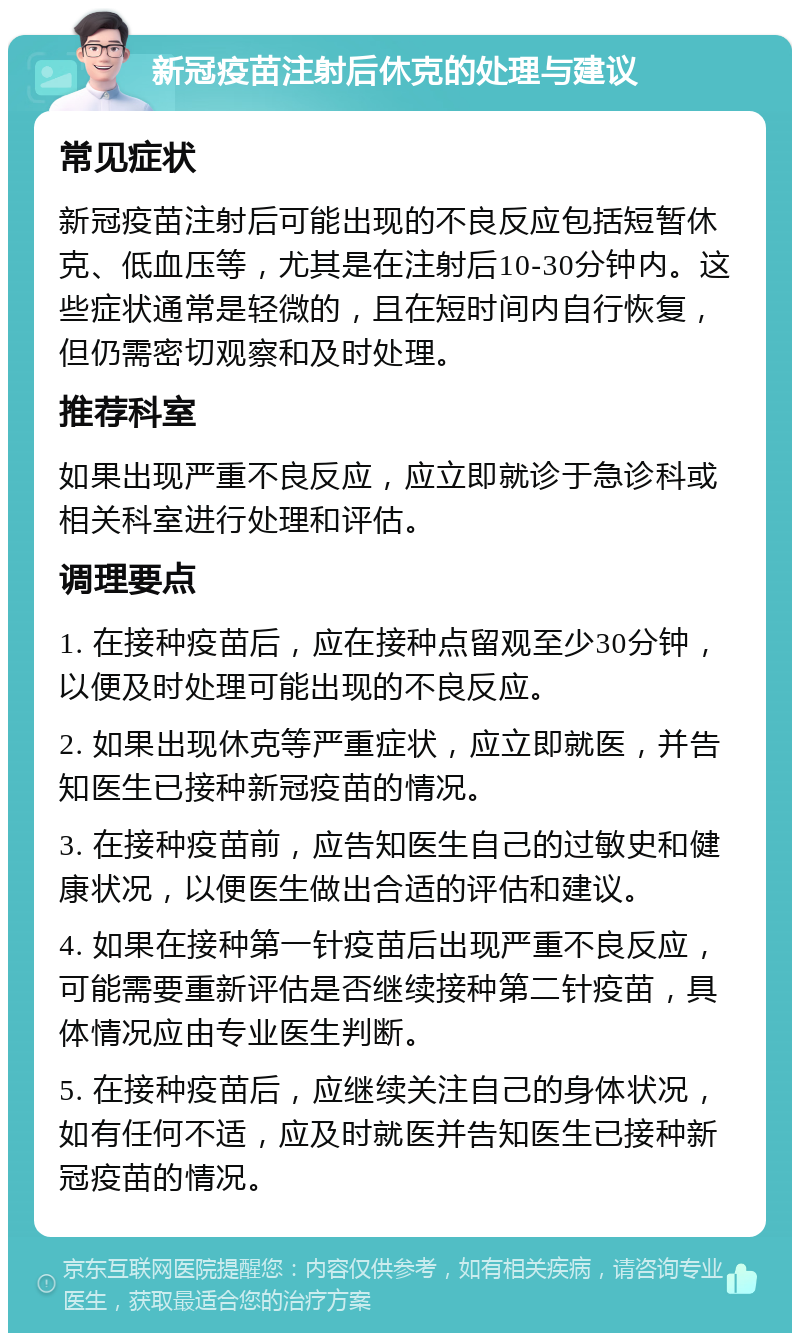 新冠疫苗注射后休克的处理与建议 常见症状 新冠疫苗注射后可能出现的不良反应包括短暂休克、低血压等，尤其是在注射后10-30分钟内。这些症状通常是轻微的，且在短时间内自行恢复，但仍需密切观察和及时处理。 推荐科室 如果出现严重不良反应，应立即就诊于急诊科或相关科室进行处理和评估。 调理要点 1. 在接种疫苗后，应在接种点留观至少30分钟，以便及时处理可能出现的不良反应。 2. 如果出现休克等严重症状，应立即就医，并告知医生已接种新冠疫苗的情况。 3. 在接种疫苗前，应告知医生自己的过敏史和健康状况，以便医生做出合适的评估和建议。 4. 如果在接种第一针疫苗后出现严重不良反应，可能需要重新评估是否继续接种第二针疫苗，具体情况应由专业医生判断。 5. 在接种疫苗后，应继续关注自己的身体状况，如有任何不适，应及时就医并告知医生已接种新冠疫苗的情况。