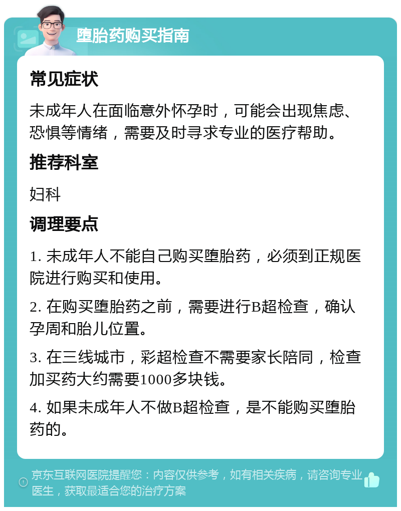 堕胎药购买指南 常见症状 未成年人在面临意外怀孕时，可能会出现焦虑、恐惧等情绪，需要及时寻求专业的医疗帮助。 推荐科室 妇科 调理要点 1. 未成年人不能自己购买堕胎药，必须到正规医院进行购买和使用。 2. 在购买堕胎药之前，需要进行B超检查，确认孕周和胎儿位置。 3. 在三线城市，彩超检查不需要家长陪同，检查加买药大约需要1000多块钱。 4. 如果未成年人不做B超检查，是不能购买堕胎药的。