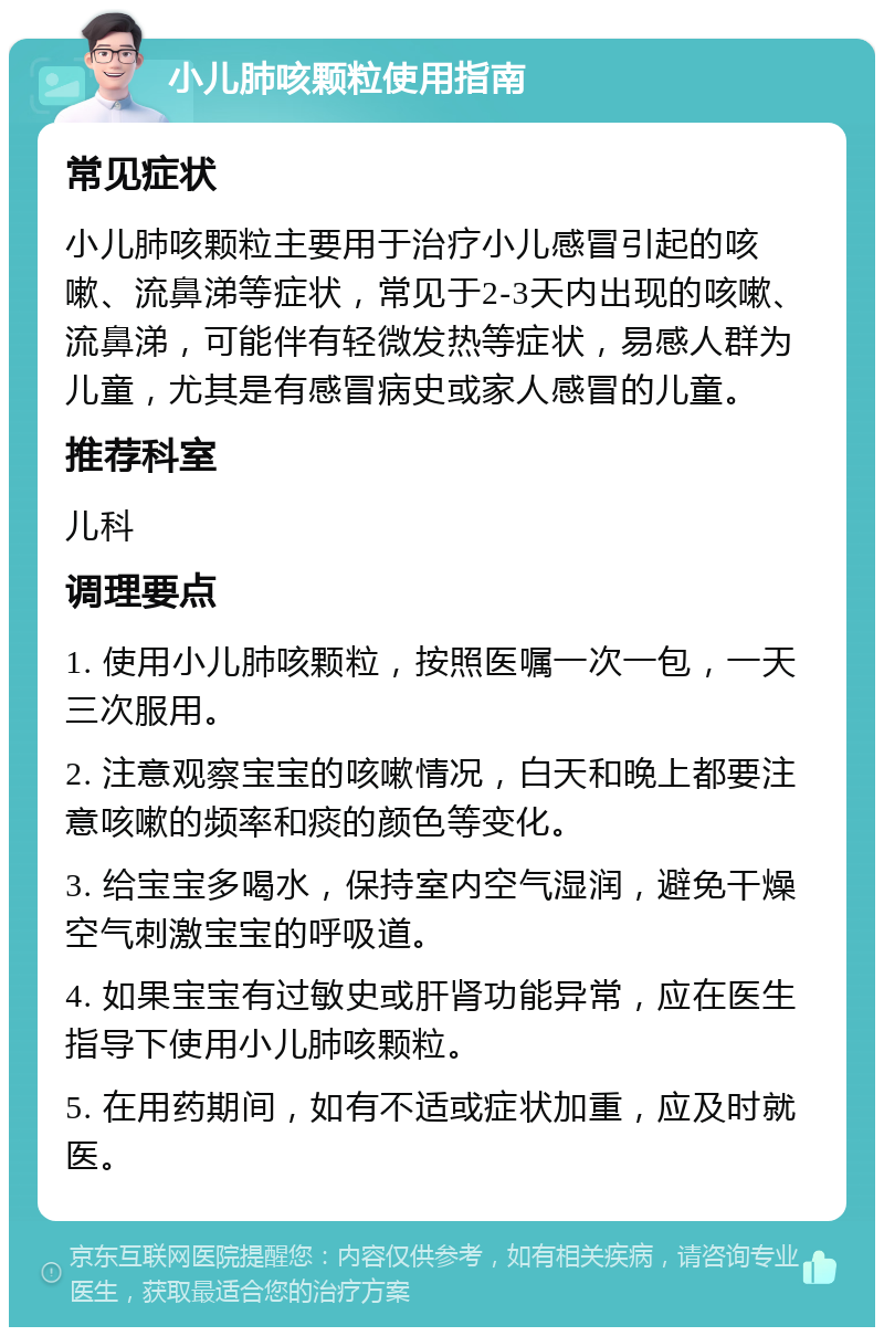 小儿肺咳颗粒使用指南 常见症状 小儿肺咳颗粒主要用于治疗小儿感冒引起的咳嗽、流鼻涕等症状，常见于2-3天内出现的咳嗽、流鼻涕，可能伴有轻微发热等症状，易感人群为儿童，尤其是有感冒病史或家人感冒的儿童。 推荐科室 儿科 调理要点 1. 使用小儿肺咳颗粒，按照医嘱一次一包，一天三次服用。 2. 注意观察宝宝的咳嗽情况，白天和晚上都要注意咳嗽的频率和痰的颜色等变化。 3. 给宝宝多喝水，保持室内空气湿润，避免干燥空气刺激宝宝的呼吸道。 4. 如果宝宝有过敏史或肝肾功能异常，应在医生指导下使用小儿肺咳颗粒。 5. 在用药期间，如有不适或症状加重，应及时就医。