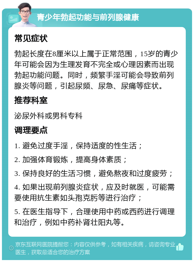 青少年勃起功能与前列腺健康 常见症状 勃起长度在8厘米以上属于正常范围，15岁的青少年可能会因为生理发育不完全或心理因素而出现勃起功能问题。同时，频繁手淫可能会导致前列腺炎等问题，引起尿频、尿急、尿痛等症状。 推荐科室 泌尿外科或男科专科 调理要点 1. 避免过度手淫，保持适度的性生活； 2. 加强体育锻炼，提高身体素质； 3. 保持良好的生活习惯，避免熬夜和过度疲劳； 4. 如果出现前列腺炎症状，应及时就医，可能需要使用抗生素如头孢克肟等进行治疗； 5. 在医生指导下，合理使用中药或西药进行调理和治疗，例如中药补肾壮阳丸等。