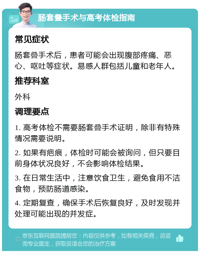 肠套叠手术与高考体检指南 常见症状 肠套叠手术后，患者可能会出现腹部疼痛、恶心、呕吐等症状。易感人群包括儿童和老年人。 推荐科室 外科 调理要点 1. 高考体检不需要肠套叠手术证明，除非有特殊情况需要说明。 2. 如果有疤痕，体检时可能会被询问，但只要目前身体状况良好，不会影响体检结果。 3. 在日常生活中，注意饮食卫生，避免食用不洁食物，预防肠道感染。 4. 定期复查，确保手术后恢复良好，及时发现并处理可能出现的并发症。