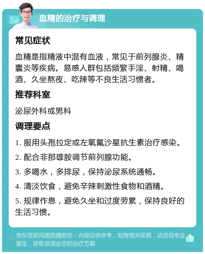 血精的治疗与调理 常见症状 血精是指精液中混有血液，常见于前列腺炎、精囊炎等疾病。易感人群包括频繁手淫、射精、喝酒、久坐熬夜、吃辣等不良生活习惯者。 推荐科室 泌尿外科或男科 调理要点 1. 服用头孢拉定或左氧氟沙星抗生素治疗感染。 2. 配合非那雄胺调节前列腺功能。 3. 多喝水，多排尿，保持泌尿系统通畅。 4. 清淡饮食，避免辛辣刺激性食物和酒精。 5. 规律作息，避免久坐和过度劳累，保持良好的生活习惯。