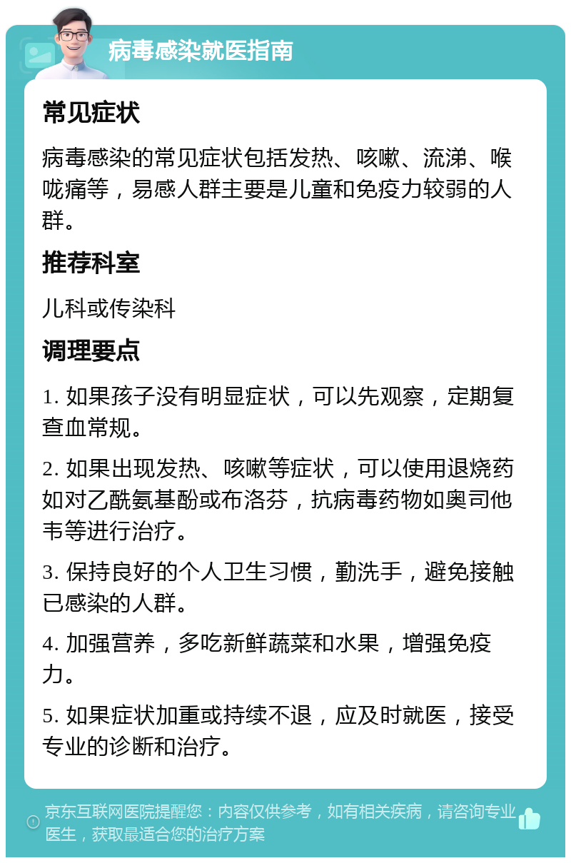 病毒感染就医指南 常见症状 病毒感染的常见症状包括发热、咳嗽、流涕、喉咙痛等，易感人群主要是儿童和免疫力较弱的人群。 推荐科室 儿科或传染科 调理要点 1. 如果孩子没有明显症状，可以先观察，定期复查血常规。 2. 如果出现发热、咳嗽等症状，可以使用退烧药如对乙酰氨基酚或布洛芬，抗病毒药物如奥司他韦等进行治疗。 3. 保持良好的个人卫生习惯，勤洗手，避免接触已感染的人群。 4. 加强营养，多吃新鲜蔬菜和水果，增强免疫力。 5. 如果症状加重或持续不退，应及时就医，接受专业的诊断和治疗。