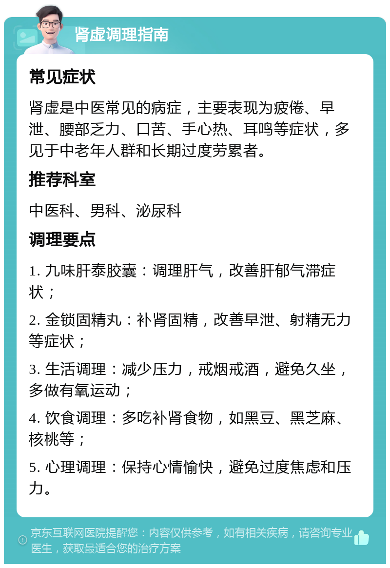 肾虚调理指南 常见症状 肾虚是中医常见的病症，主要表现为疲倦、早泄、腰部乏力、口苦、手心热、耳鸣等症状，多见于中老年人群和长期过度劳累者。 推荐科室 中医科、男科、泌尿科 调理要点 1. 九味肝泰胶囊：调理肝气，改善肝郁气滞症状； 2. 金锁固精丸：补肾固精，改善早泄、射精无力等症状； 3. 生活调理：减少压力，戒烟戒酒，避免久坐，多做有氧运动； 4. 饮食调理：多吃补肾食物，如黑豆、黑芝麻、核桃等； 5. 心理调理：保持心情愉快，避免过度焦虑和压力。