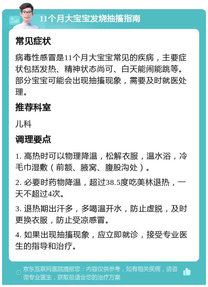 11个月大宝宝发烧抽搐指南 常见症状 病毒性感冒是11个月大宝宝常见的疾病，主要症状包括发热、精神状态尚可、白天能闹能跳等。部分宝宝可能会出现抽搐现象，需要及时就医处理。 推荐科室 儿科 调理要点 1. 高热时可以物理降温，松解衣服，温水浴，冷毛巾湿敷（前额、腋窝、腹股沟处）。 2. 必要时药物降温，超过38.5度吃美林退热，一天不超过4次。 3. 退热期出汗多，多喝温开水，防止虚脱，及时更换衣服，防止受凉感冒。 4. 如果出现抽搐现象，应立即就诊，接受专业医生的指导和治疗。