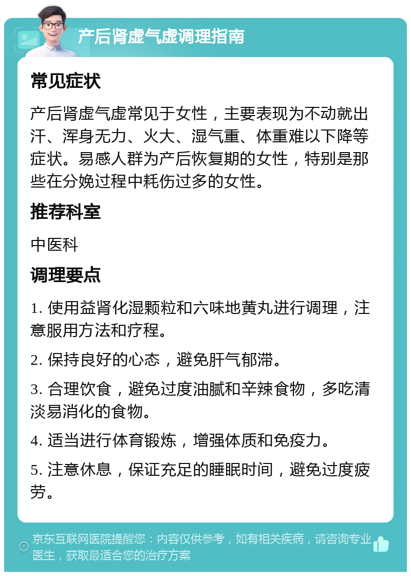 产后肾虚气虚调理指南 常见症状 产后肾虚气虚常见于女性，主要表现为不动就出汗、浑身无力、火大、湿气重、体重难以下降等症状。易感人群为产后恢复期的女性，特别是那些在分娩过程中耗伤过多的女性。 推荐科室 中医科 调理要点 1. 使用益肾化湿颗粒和六味地黄丸进行调理，注意服用方法和疗程。 2. 保持良好的心态，避免肝气郁滞。 3. 合理饮食，避免过度油腻和辛辣食物，多吃清淡易消化的食物。 4. 适当进行体育锻炼，增强体质和免疫力。 5. 注意休息，保证充足的睡眠时间，避免过度疲劳。