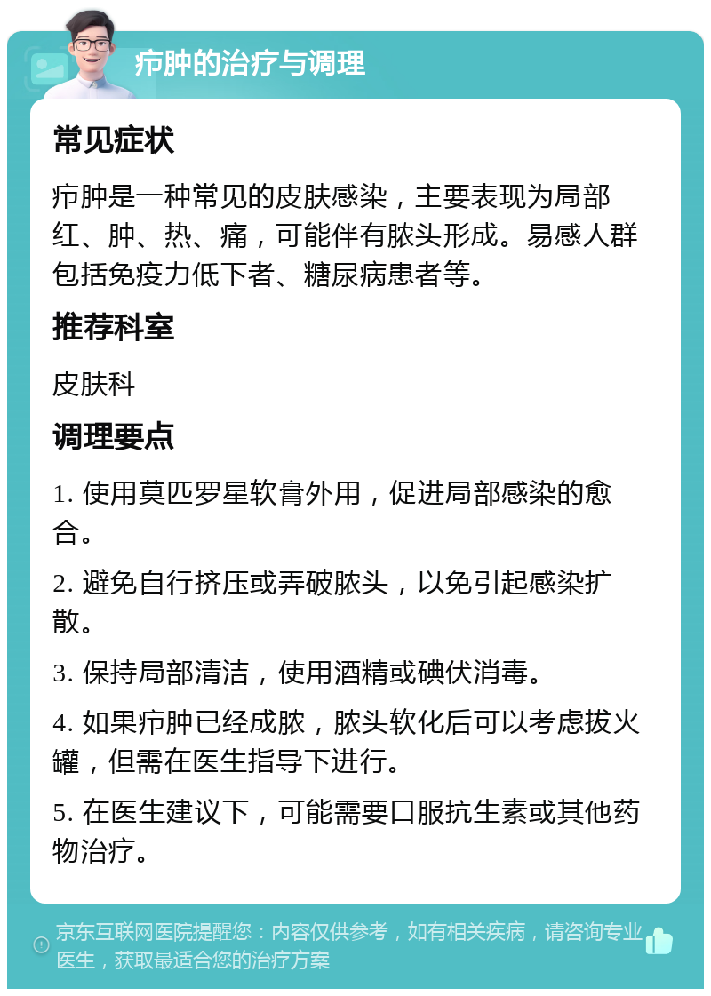 疖肿的治疗与调理 常见症状 疖肿是一种常见的皮肤感染，主要表现为局部红、肿、热、痛，可能伴有脓头形成。易感人群包括免疫力低下者、糖尿病患者等。 推荐科室 皮肤科 调理要点 1. 使用莫匹罗星软膏外用，促进局部感染的愈合。 2. 避免自行挤压或弄破脓头，以免引起感染扩散。 3. 保持局部清洁，使用酒精或碘伏消毒。 4. 如果疖肿已经成脓，脓头软化后可以考虑拔火罐，但需在医生指导下进行。 5. 在医生建议下，可能需要口服抗生素或其他药物治疗。