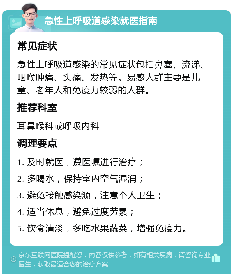 急性上呼吸道感染就医指南 常见症状 急性上呼吸道感染的常见症状包括鼻塞、流涕、咽喉肿痛、头痛、发热等。易感人群主要是儿童、老年人和免疫力较弱的人群。 推荐科室 耳鼻喉科或呼吸内科 调理要点 1. 及时就医，遵医嘱进行治疗； 2. 多喝水，保持室内空气湿润； 3. 避免接触感染源，注意个人卫生； 4. 适当休息，避免过度劳累； 5. 饮食清淡，多吃水果蔬菜，增强免疫力。