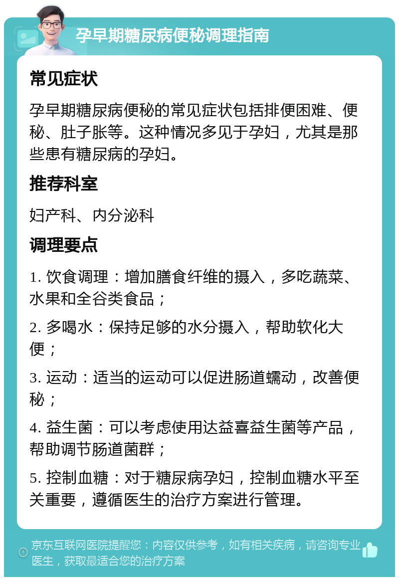 孕早期糖尿病便秘调理指南 常见症状 孕早期糖尿病便秘的常见症状包括排便困难、便秘、肚子胀等。这种情况多见于孕妇，尤其是那些患有糖尿病的孕妇。 推荐科室 妇产科、内分泌科 调理要点 1. 饮食调理：增加膳食纤维的摄入，多吃蔬菜、水果和全谷类食品； 2. 多喝水：保持足够的水分摄入，帮助软化大便； 3. 运动：适当的运动可以促进肠道蠕动，改善便秘； 4. 益生菌：可以考虑使用达益喜益生菌等产品，帮助调节肠道菌群； 5. 控制血糖：对于糖尿病孕妇，控制血糖水平至关重要，遵循医生的治疗方案进行管理。