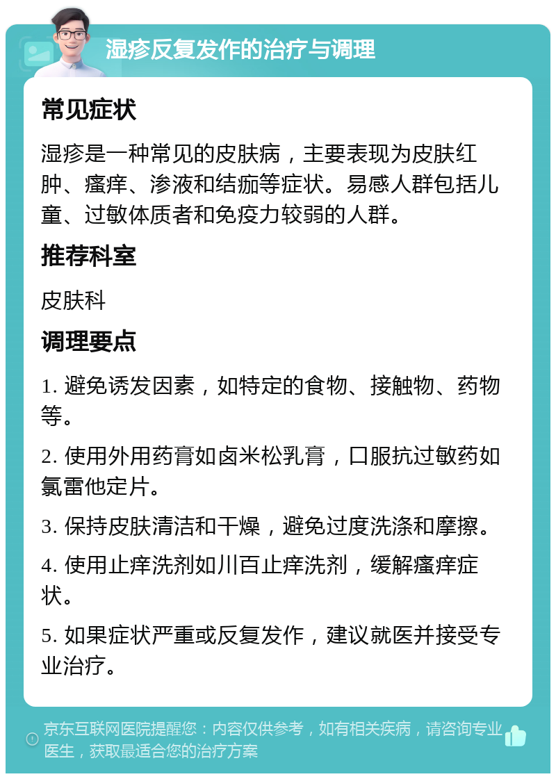 湿疹反复发作的治疗与调理 常见症状 湿疹是一种常见的皮肤病，主要表现为皮肤红肿、瘙痒、渗液和结痂等症状。易感人群包括儿童、过敏体质者和免疫力较弱的人群。 推荐科室 皮肤科 调理要点 1. 避免诱发因素，如特定的食物、接触物、药物等。 2. 使用外用药膏如卤米松乳膏，口服抗过敏药如氯雷他定片。 3. 保持皮肤清洁和干燥，避免过度洗涤和摩擦。 4. 使用止痒洗剂如川百止痒洗剂，缓解瘙痒症状。 5. 如果症状严重或反复发作，建议就医并接受专业治疗。