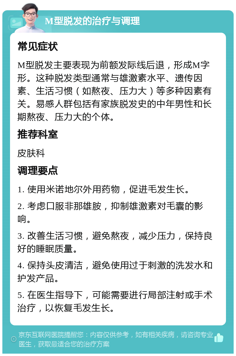 M型脱发的治疗与调理 常见症状 M型脱发主要表现为前额发际线后退，形成M字形。这种脱发类型通常与雄激素水平、遗传因素、生活习惯（如熬夜、压力大）等多种因素有关。易感人群包括有家族脱发史的中年男性和长期熬夜、压力大的个体。 推荐科室 皮肤科 调理要点 1. 使用米诺地尔外用药物，促进毛发生长。 2. 考虑口服非那雄胺，抑制雄激素对毛囊的影响。 3. 改善生活习惯，避免熬夜，减少压力，保持良好的睡眠质量。 4. 保持头皮清洁，避免使用过于刺激的洗发水和护发产品。 5. 在医生指导下，可能需要进行局部注射或手术治疗，以恢复毛发生长。