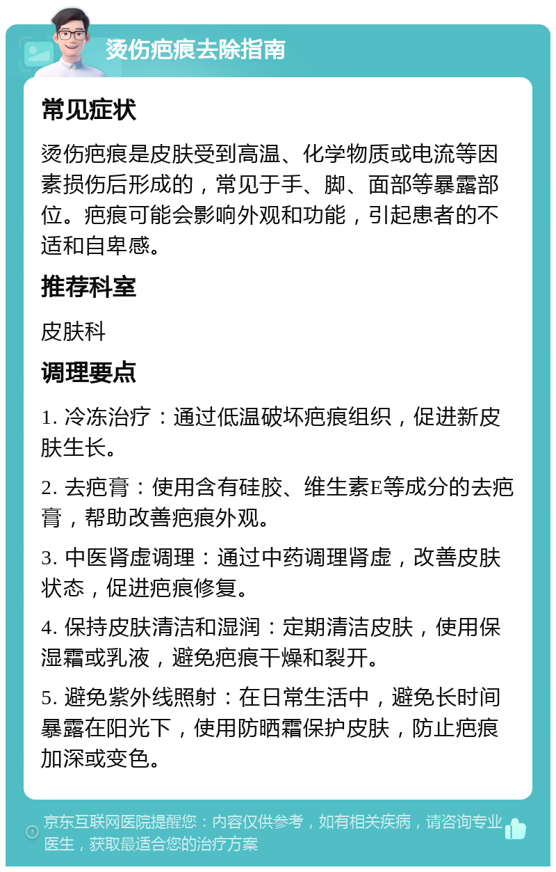 烫伤疤痕去除指南 常见症状 烫伤疤痕是皮肤受到高温、化学物质或电流等因素损伤后形成的，常见于手、脚、面部等暴露部位。疤痕可能会影响外观和功能，引起患者的不适和自卑感。 推荐科室 皮肤科 调理要点 1. 冷冻治疗：通过低温破坏疤痕组织，促进新皮肤生长。 2. 去疤膏：使用含有硅胶、维生素E等成分的去疤膏，帮助改善疤痕外观。 3. 中医肾虚调理：通过中药调理肾虚，改善皮肤状态，促进疤痕修复。 4. 保持皮肤清洁和湿润：定期清洁皮肤，使用保湿霜或乳液，避免疤痕干燥和裂开。 5. 避免紫外线照射：在日常生活中，避免长时间暴露在阳光下，使用防晒霜保护皮肤，防止疤痕加深或变色。