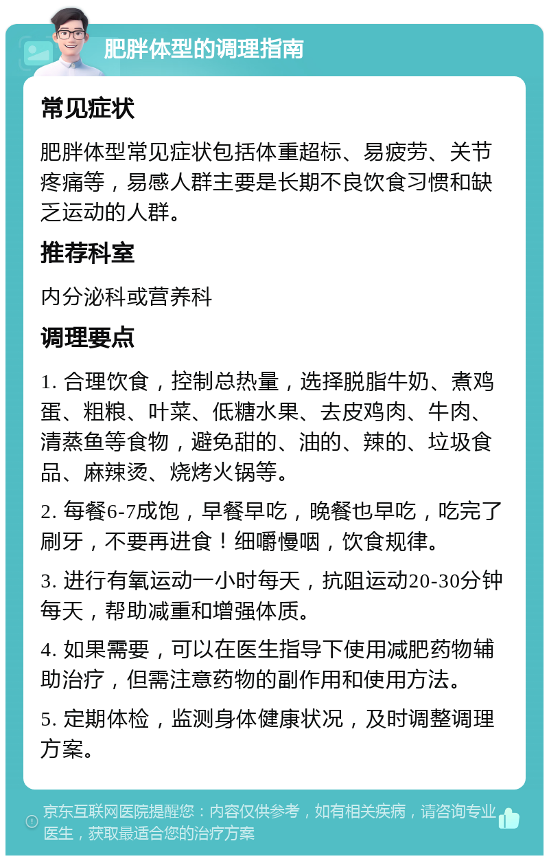 肥胖体型的调理指南 常见症状 肥胖体型常见症状包括体重超标、易疲劳、关节疼痛等，易感人群主要是长期不良饮食习惯和缺乏运动的人群。 推荐科室 内分泌科或营养科 调理要点 1. 合理饮食，控制总热量，选择脱脂牛奶、煮鸡蛋、粗粮、叶菜、低糖水果、去皮鸡肉、牛肉、清蒸鱼等食物，避免甜的、油的、辣的、垃圾食品、麻辣烫、烧烤火锅等。 2. 每餐6-7成饱，早餐早吃，晚餐也早吃，吃完了刷牙，不要再进食！细嚼慢咽，饮食规律。 3. 进行有氧运动一小时每天，抗阻运动20-30分钟每天，帮助减重和增强体质。 4. 如果需要，可以在医生指导下使用减肥药物辅助治疗，但需注意药物的副作用和使用方法。 5. 定期体检，监测身体健康状况，及时调整调理方案。