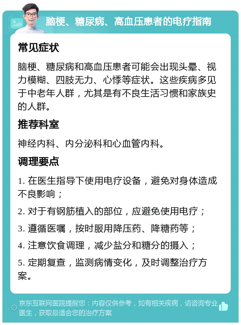 脑梗、糖尿病、高血压患者的电疗指南 常见症状 脑梗、糖尿病和高血压患者可能会出现头晕、视力模糊、四肢无力、心悸等症状。这些疾病多见于中老年人群，尤其是有不良生活习惯和家族史的人群。 推荐科室 神经内科、内分泌科和心血管内科。 调理要点 1. 在医生指导下使用电疗设备，避免对身体造成不良影响； 2. 对于有钢筋植入的部位，应避免使用电疗； 3. 遵循医嘱，按时服用降压药、降糖药等； 4. 注意饮食调理，减少盐分和糖分的摄入； 5. 定期复查，监测病情变化，及时调整治疗方案。