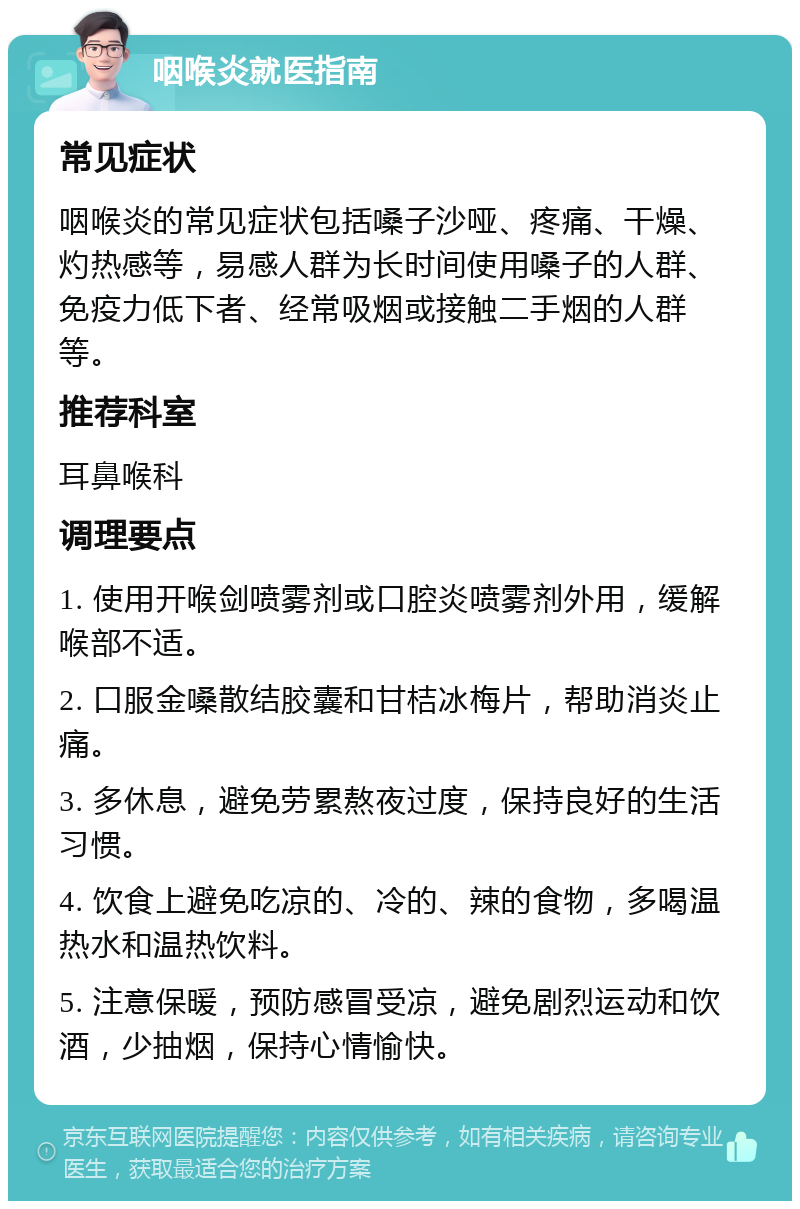 咽喉炎就医指南 常见症状 咽喉炎的常见症状包括嗓子沙哑、疼痛、干燥、灼热感等，易感人群为长时间使用嗓子的人群、免疫力低下者、经常吸烟或接触二手烟的人群等。 推荐科室 耳鼻喉科 调理要点 1. 使用开喉剑喷雾剂或口腔炎喷雾剂外用，缓解喉部不适。 2. 口服金嗓散结胶囊和甘桔冰梅片，帮助消炎止痛。 3. 多休息，避免劳累熬夜过度，保持良好的生活习惯。 4. 饮食上避免吃凉的、冷的、辣的食物，多喝温热水和温热饮料。 5. 注意保暖，预防感冒受凉，避免剧烈运动和饮酒，少抽烟，保持心情愉快。