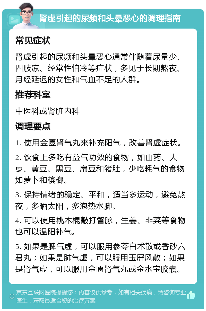 肾虚引起的尿频和头晕恶心的调理指南 常见症状 肾虚引起的尿频和头晕恶心通常伴随着尿量少、四肢凉、经常性怕冷等症状，多见于长期熬夜、月经延迟的女性和气血不足的人群。 推荐科室 中医科或肾脏内科 调理要点 1. 使用金匮肾气丸来补充阳气，改善肾虚症状。 2. 饮食上多吃有益气功效的食物，如山药、大枣、黄豆、黑豆、扁豆和猪肚，少吃耗气的食物如萝卜和槟榔。 3. 保持情绪的稳定、平和，适当多运动，避免熬夜，多晒太阳，多泡热水脚。 4. 可以使用桃木棍敲打督脉，生姜、韭菜等食物也可以温阳补气。 5. 如果是脾气虚，可以服用参苓白术散或香砂六君丸；如果是肺气虚，可以服用玉屏风散；如果是肾气虚，可以服用金匮肾气丸或金水宝胶囊。