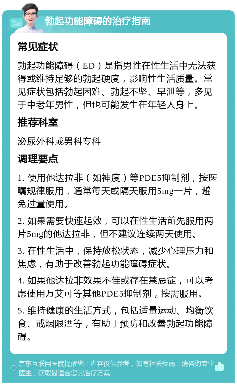 勃起功能障碍的治疗指南 常见症状 勃起功能障碍（ED）是指男性在性生活中无法获得或维持足够的勃起硬度，影响性生活质量。常见症状包括勃起困难、勃起不坚、早泄等，多见于中老年男性，但也可能发生在年轻人身上。 推荐科室 泌尿外科或男科专科 调理要点 1. 使用他达拉非（如神度）等PDE5抑制剂，按医嘱规律服用，通常每天或隔天服用5mg一片，避免过量使用。 2. 如果需要快速起效，可以在性生活前先服用两片5mg的他达拉非，但不建议连续两天使用。 3. 在性生活中，保持放松状态，减少心理压力和焦虑，有助于改善勃起功能障碍症状。 4. 如果他达拉非效果不佳或存在禁忌症，可以考虑使用万艾可等其他PDE5抑制剂，按需服用。 5. 维持健康的生活方式，包括适量运动、均衡饮食、戒烟限酒等，有助于预防和改善勃起功能障碍。