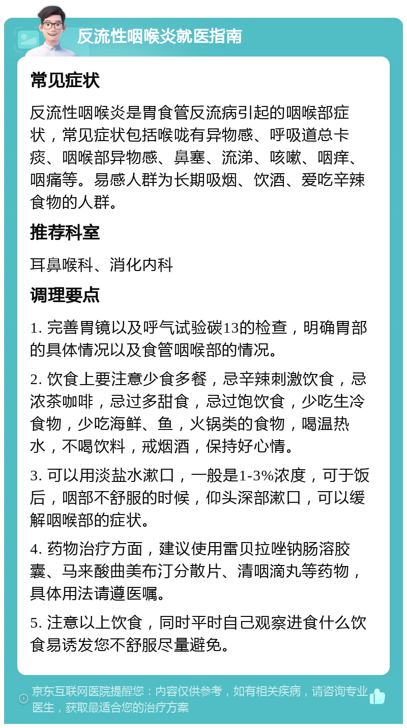 反流性咽喉炎就医指南 常见症状 反流性咽喉炎是胃食管反流病引起的咽喉部症状，常见症状包括喉咙有异物感、呼吸道总卡痰、咽喉部异物感、鼻塞、流涕、咳嗽、咽痒、咽痛等。易感人群为长期吸烟、饮酒、爱吃辛辣食物的人群。 推荐科室 耳鼻喉科、消化内科 调理要点 1. 完善胃镜以及呼气试验碳13的检查，明确胃部的具体情况以及食管咽喉部的情况。 2. 饮食上要注意少食多餐，忌辛辣刺激饮食，忌浓茶咖啡，忌过多甜食，忌过饱饮食，少吃生冷食物，少吃海鲜、鱼，火锅类的食物，喝温热水，不喝饮料，戒烟酒，保持好心情。 3. 可以用淡盐水漱口，一般是1-3%浓度，可于饭后，咽部不舒服的时候，仰头深部漱口，可以缓解咽喉部的症状。 4. 药物治疗方面，建议使用雷贝拉唑钠肠溶胶囊、马来酸曲美布汀分散片、清咽滴丸等药物，具体用法请遵医嘱。 5. 注意以上饮食，同时平时自己观察进食什么饮食易诱发您不舒服尽量避免。