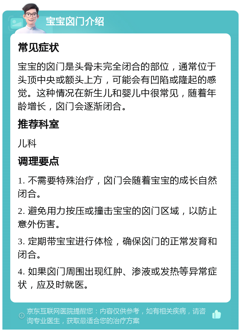 宝宝囟门介绍 常见症状 宝宝的囟门是头骨未完全闭合的部位，通常位于头顶中央或额头上方，可能会有凹陷或隆起的感觉。这种情况在新生儿和婴儿中很常见，随着年龄增长，囟门会逐渐闭合。 推荐科室 儿科 调理要点 1. 不需要特殊治疗，囟门会随着宝宝的成长自然闭合。 2. 避免用力按压或撞击宝宝的囟门区域，以防止意外伤害。 3. 定期带宝宝进行体检，确保囟门的正常发育和闭合。 4. 如果囟门周围出现红肿、渗液或发热等异常症状，应及时就医。