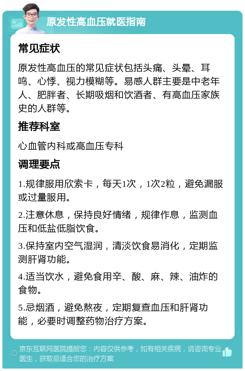 原发性高血压就医指南 常见症状 原发性高血压的常见症状包括头痛、头晕、耳鸣、心悸、视力模糊等。易感人群主要是中老年人、肥胖者、长期吸烟和饮酒者、有高血压家族史的人群等。 推荐科室 心血管内科或高血压专科 调理要点 1.规律服用欣索卡，每天1次，1次2粒，避免漏服或过量服用。 2.注意休息，保持良好情绪，规律作息，监测血压和低盐低脂饮食。 3.保持室内空气湿润，清淡饮食易消化，定期监测肝肾功能。 4.适当饮水，避免食用辛、酸、麻、辣、油炸的食物。 5.忌烟酒，避免熬夜，定期复查血压和肝肾功能，必要时调整药物治疗方案。