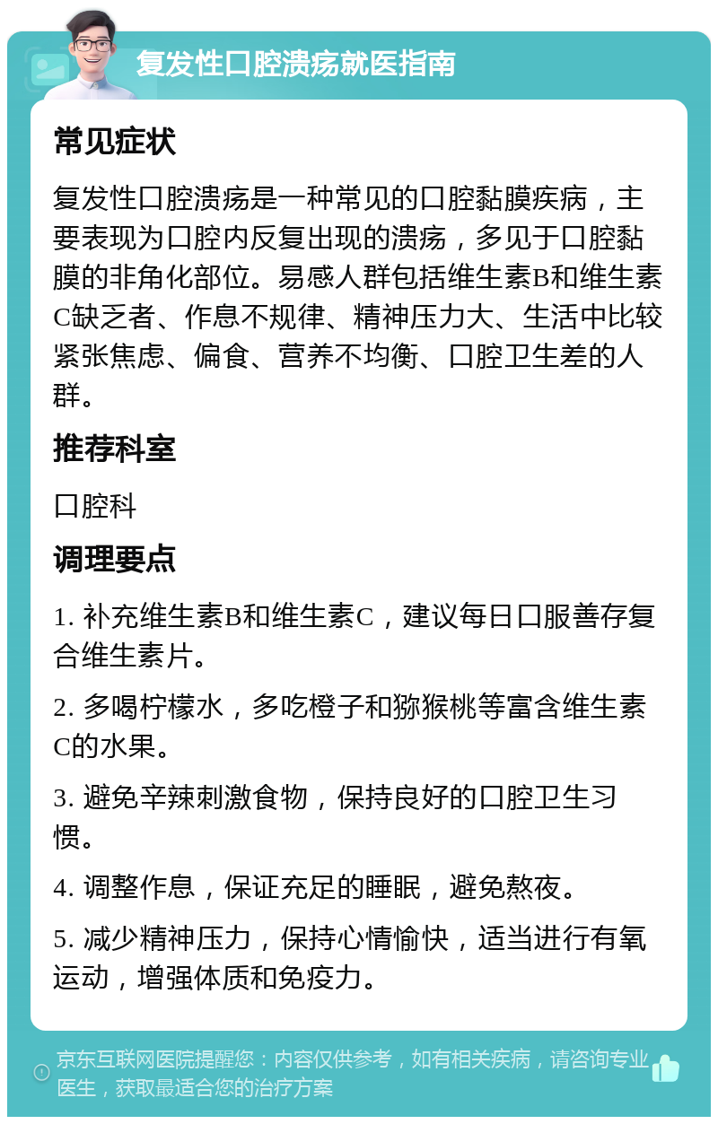 复发性口腔溃疡就医指南 常见症状 复发性口腔溃疡是一种常见的口腔黏膜疾病，主要表现为口腔内反复出现的溃疡，多见于口腔黏膜的非角化部位。易感人群包括维生素B和维生素C缺乏者、作息不规律、精神压力大、生活中比较紧张焦虑、偏食、营养不均衡、口腔卫生差的人群。 推荐科室 口腔科 调理要点 1. 补充维生素B和维生素C，建议每日口服善存复合维生素片。 2. 多喝柠檬水，多吃橙子和猕猴桃等富含维生素C的水果。 3. 避免辛辣刺激食物，保持良好的口腔卫生习惯。 4. 调整作息，保证充足的睡眠，避免熬夜。 5. 减少精神压力，保持心情愉快，适当进行有氧运动，增强体质和免疫力。