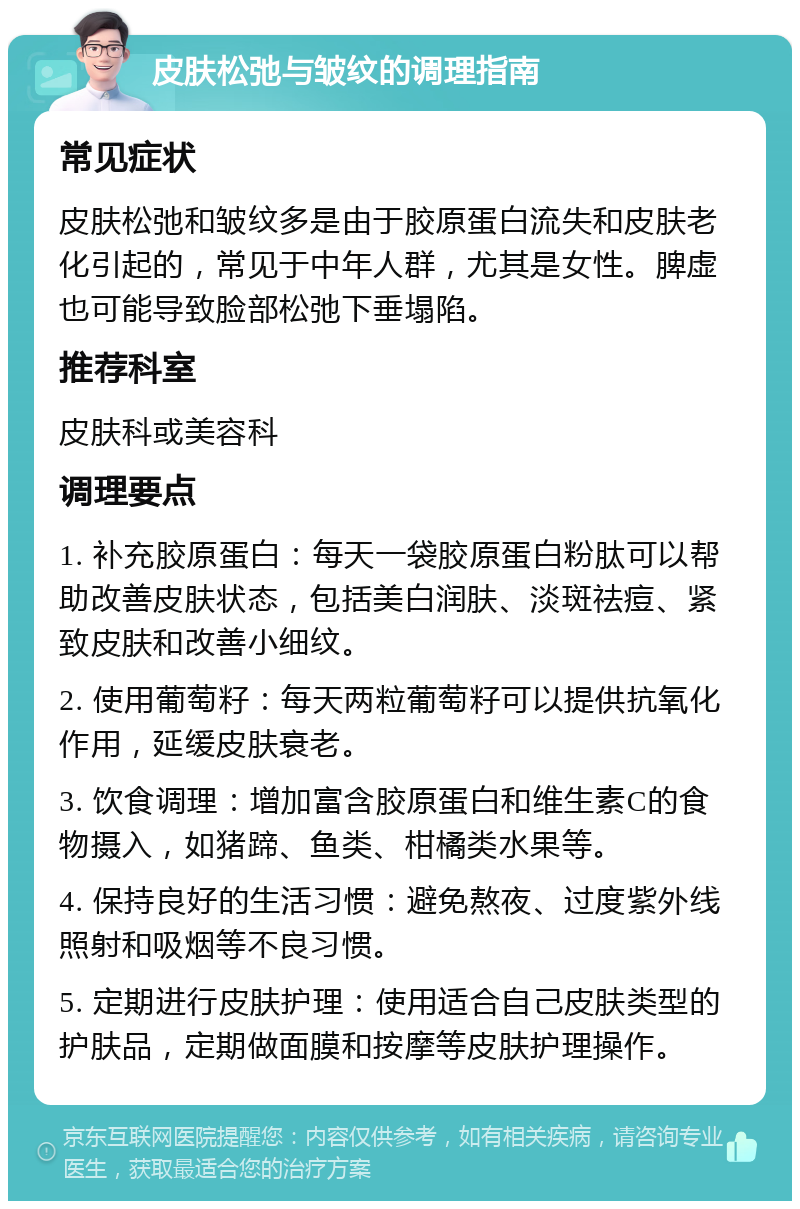 皮肤松弛与皱纹的调理指南 常见症状 皮肤松弛和皱纹多是由于胶原蛋白流失和皮肤老化引起的，常见于中年人群，尤其是女性。脾虚也可能导致脸部松弛下垂塌陷。 推荐科室 皮肤科或美容科 调理要点 1. 补充胶原蛋白：每天一袋胶原蛋白粉肽可以帮助改善皮肤状态，包括美白润肤、淡斑祛痘、紧致皮肤和改善小细纹。 2. 使用葡萄籽：每天两粒葡萄籽可以提供抗氧化作用，延缓皮肤衰老。 3. 饮食调理：增加富含胶原蛋白和维生素C的食物摄入，如猪蹄、鱼类、柑橘类水果等。 4. 保持良好的生活习惯：避免熬夜、过度紫外线照射和吸烟等不良习惯。 5. 定期进行皮肤护理：使用适合自己皮肤类型的护肤品，定期做面膜和按摩等皮肤护理操作。