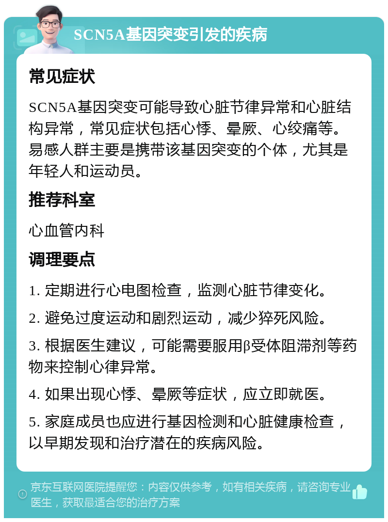 SCN5A基因突变引发的疾病 常见症状 SCN5A基因突变可能导致心脏节律异常和心脏结构异常，常见症状包括心悸、晕厥、心绞痛等。易感人群主要是携带该基因突变的个体，尤其是年轻人和运动员。 推荐科室 心血管内科 调理要点 1. 定期进行心电图检查，监测心脏节律变化。 2. 避免过度运动和剧烈运动，减少猝死风险。 3. 根据医生建议，可能需要服用β受体阻滞剂等药物来控制心律异常。 4. 如果出现心悸、晕厥等症状，应立即就医。 5. 家庭成员也应进行基因检测和心脏健康检查，以早期发现和治疗潜在的疾病风险。