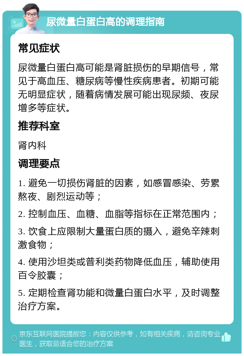 尿微量白蛋白高的调理指南 常见症状 尿微量白蛋白高可能是肾脏损伤的早期信号，常见于高血压、糖尿病等慢性疾病患者。初期可能无明显症状，随着病情发展可能出现尿频、夜尿增多等症状。 推荐科室 肾内科 调理要点 1. 避免一切损伤肾脏的因素，如感冒感染、劳累熬夜、剧烈运动等； 2. 控制血压、血糖、血脂等指标在正常范围内； 3. 饮食上应限制大量蛋白质的摄入，避免辛辣刺激食物； 4. 使用沙坦类或普利类药物降低血压，辅助使用百令胶囊； 5. 定期检查肾功能和微量白蛋白水平，及时调整治疗方案。