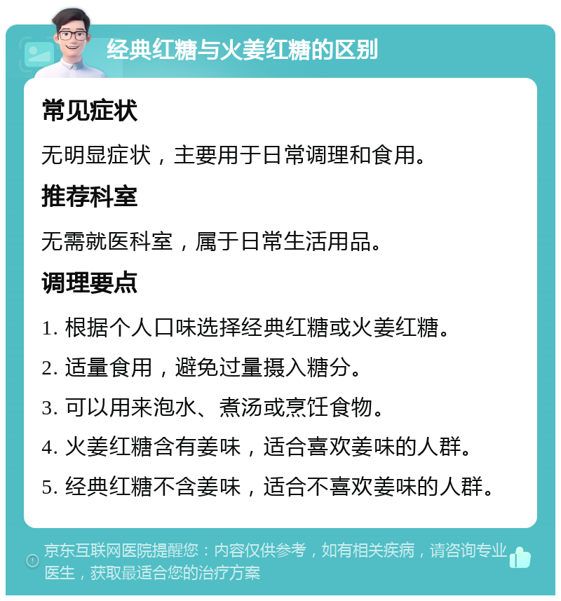 经典红糖与火姜红糖的区别 常见症状 无明显症状，主要用于日常调理和食用。 推荐科室 无需就医科室，属于日常生活用品。 调理要点 1. 根据个人口味选择经典红糖或火姜红糖。 2. 适量食用，避免过量摄入糖分。 3. 可以用来泡水、煮汤或烹饪食物。 4. 火姜红糖含有姜味，适合喜欢姜味的人群。 5. 经典红糖不含姜味，适合不喜欢姜味的人群。