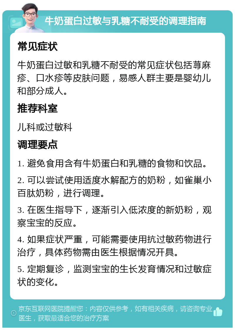 牛奶蛋白过敏与乳糖不耐受的调理指南 常见症状 牛奶蛋白过敏和乳糖不耐受的常见症状包括荨麻疹、口水疹等皮肤问题，易感人群主要是婴幼儿和部分成人。 推荐科室 儿科或过敏科 调理要点 1. 避免食用含有牛奶蛋白和乳糖的食物和饮品。 2. 可以尝试使用适度水解配方的奶粉，如雀巢小百肽奶粉，进行调理。 3. 在医生指导下，逐渐引入低浓度的新奶粉，观察宝宝的反应。 4. 如果症状严重，可能需要使用抗过敏药物进行治疗，具体药物需由医生根据情况开具。 5. 定期复诊，监测宝宝的生长发育情况和过敏症状的变化。