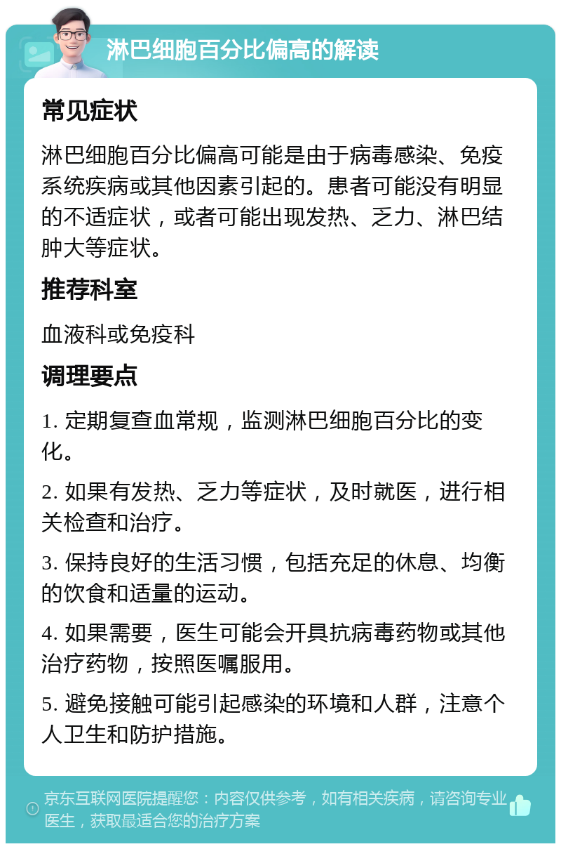 淋巴细胞百分比偏高的解读 常见症状 淋巴细胞百分比偏高可能是由于病毒感染、免疫系统疾病或其他因素引起的。患者可能没有明显的不适症状，或者可能出现发热、乏力、淋巴结肿大等症状。 推荐科室 血液科或免疫科 调理要点 1. 定期复查血常规，监测淋巴细胞百分比的变化。 2. 如果有发热、乏力等症状，及时就医，进行相关检查和治疗。 3. 保持良好的生活习惯，包括充足的休息、均衡的饮食和适量的运动。 4. 如果需要，医生可能会开具抗病毒药物或其他治疗药物，按照医嘱服用。 5. 避免接触可能引起感染的环境和人群，注意个人卫生和防护措施。