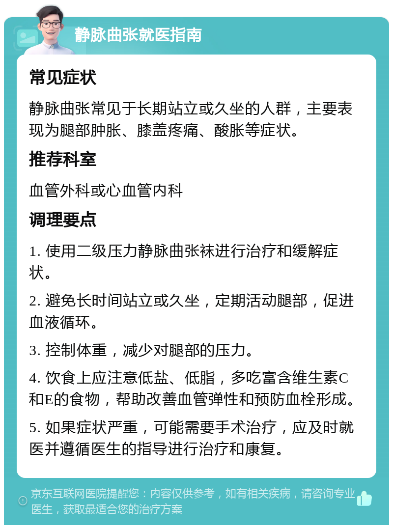 静脉曲张就医指南 常见症状 静脉曲张常见于长期站立或久坐的人群，主要表现为腿部肿胀、膝盖疼痛、酸胀等症状。 推荐科室 血管外科或心血管内科 调理要点 1. 使用二级压力静脉曲张袜进行治疗和缓解症状。 2. 避免长时间站立或久坐，定期活动腿部，促进血液循环。 3. 控制体重，减少对腿部的压力。 4. 饮食上应注意低盐、低脂，多吃富含维生素C和E的食物，帮助改善血管弹性和预防血栓形成。 5. 如果症状严重，可能需要手术治疗，应及时就医并遵循医生的指导进行治疗和康复。