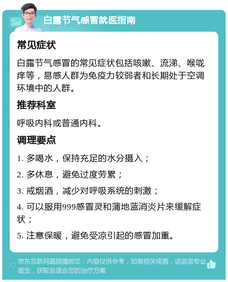 白露节气感冒就医指南 常见症状 白露节气感冒的常见症状包括咳嗽、流涕、喉咙痒等，易感人群为免疫力较弱者和长期处于空调环境中的人群。 推荐科室 呼吸内科或普通内科。 调理要点 1. 多喝水，保持充足的水分摄入； 2. 多休息，避免过度劳累； 3. 戒烟酒，减少对呼吸系统的刺激； 4. 可以服用999感冒灵和蒲地蓝消炎片来缓解症状； 5. 注意保暖，避免受凉引起的感冒加重。