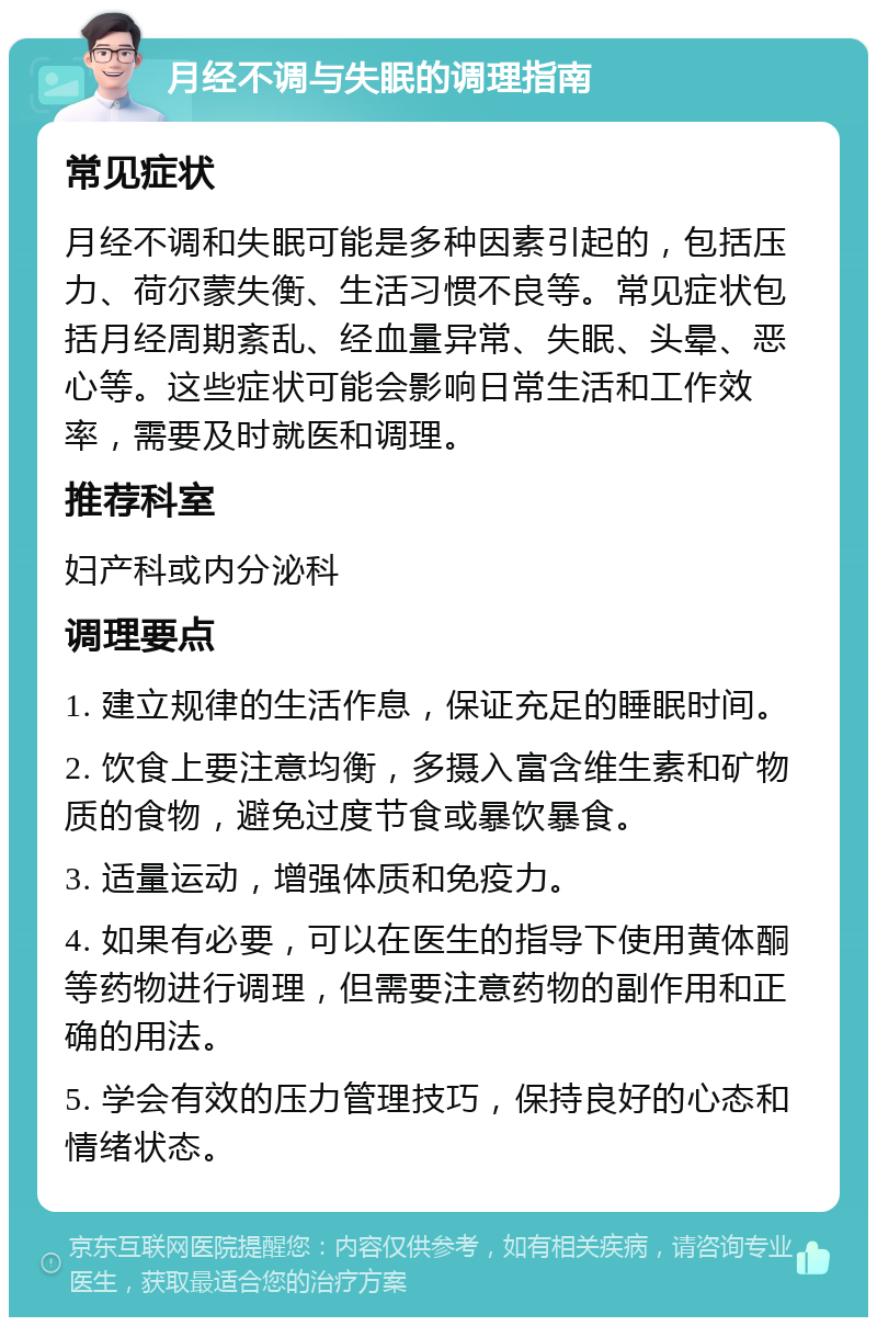 月经不调与失眠的调理指南 常见症状 月经不调和失眠可能是多种因素引起的，包括压力、荷尔蒙失衡、生活习惯不良等。常见症状包括月经周期紊乱、经血量异常、失眠、头晕、恶心等。这些症状可能会影响日常生活和工作效率，需要及时就医和调理。 推荐科室 妇产科或内分泌科 调理要点 1. 建立规律的生活作息，保证充足的睡眠时间。 2. 饮食上要注意均衡，多摄入富含维生素和矿物质的食物，避免过度节食或暴饮暴食。 3. 适量运动，增强体质和免疫力。 4. 如果有必要，可以在医生的指导下使用黄体酮等药物进行调理，但需要注意药物的副作用和正确的用法。 5. 学会有效的压力管理技巧，保持良好的心态和情绪状态。