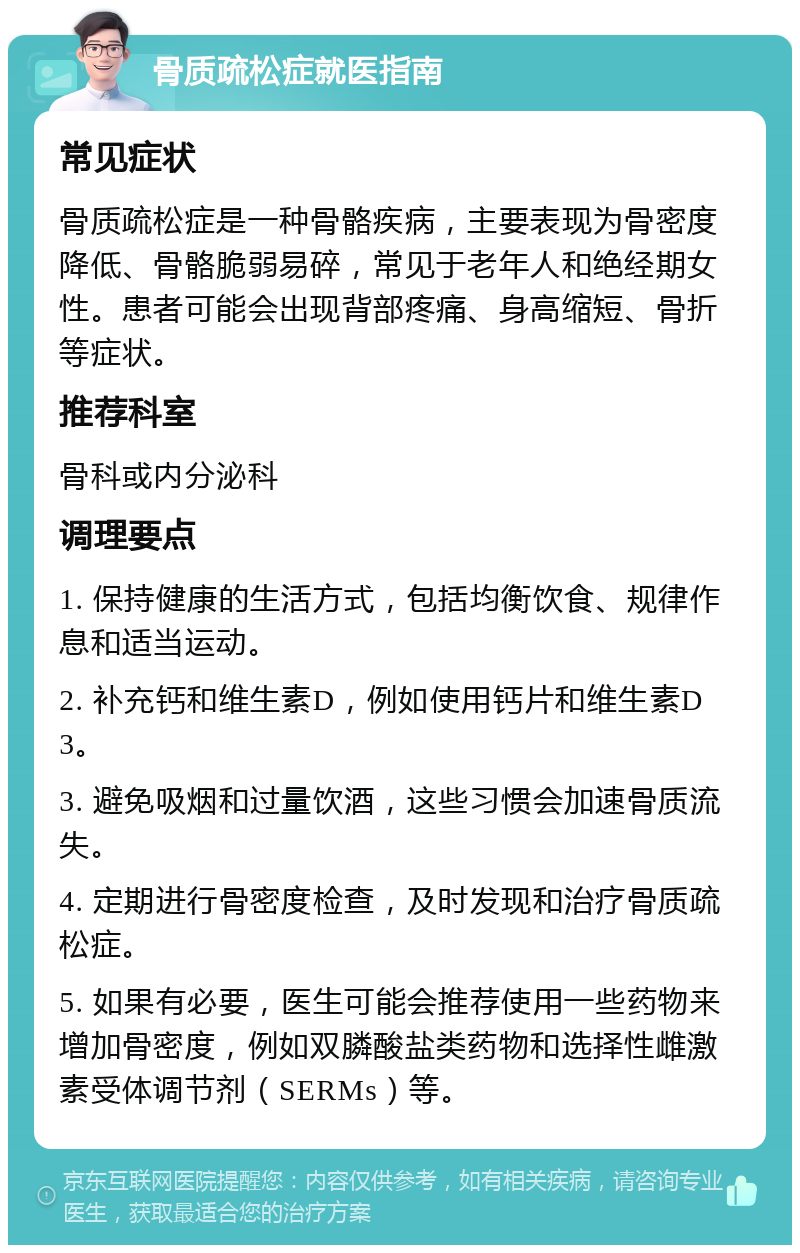 骨质疏松症就医指南 常见症状 骨质疏松症是一种骨骼疾病，主要表现为骨密度降低、骨骼脆弱易碎，常见于老年人和绝经期女性。患者可能会出现背部疼痛、身高缩短、骨折等症状。 推荐科室 骨科或内分泌科 调理要点 1. 保持健康的生活方式，包括均衡饮食、规律作息和适当运动。 2. 补充钙和维生素D，例如使用钙片和维生素D3。 3. 避免吸烟和过量饮酒，这些习惯会加速骨质流失。 4. 定期进行骨密度检查，及时发现和治疗骨质疏松症。 5. 如果有必要，医生可能会推荐使用一些药物来增加骨密度，例如双膦酸盐类药物和选择性雌激素受体调节剂（SERMs）等。