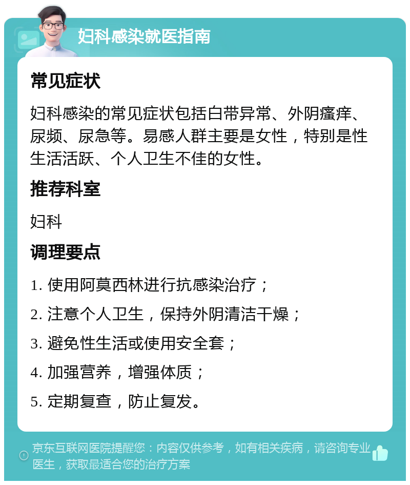 妇科感染就医指南 常见症状 妇科感染的常见症状包括白带异常、外阴瘙痒、尿频、尿急等。易感人群主要是女性，特别是性生活活跃、个人卫生不佳的女性。 推荐科室 妇科 调理要点 1. 使用阿莫西林进行抗感染治疗； 2. 注意个人卫生，保持外阴清洁干燥； 3. 避免性生活或使用安全套； 4. 加强营养，增强体质； 5. 定期复查，防止复发。