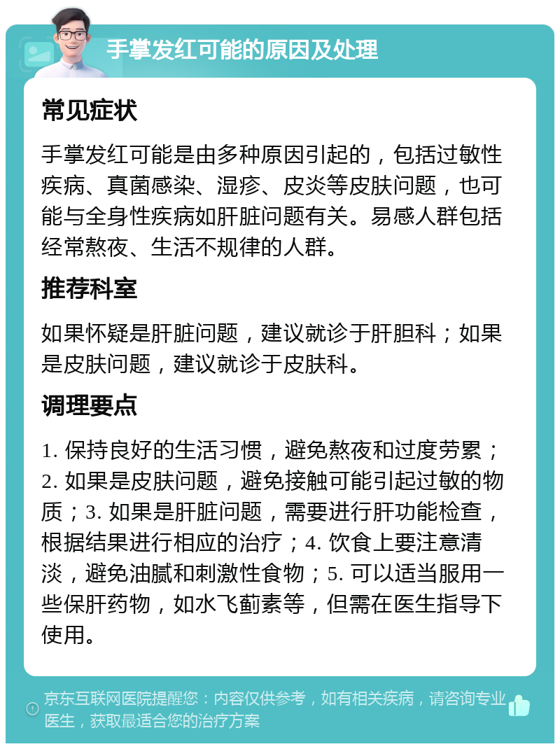 手掌发红可能的原因及处理 常见症状 手掌发红可能是由多种原因引起的，包括过敏性疾病、真菌感染、湿疹、皮炎等皮肤问题，也可能与全身性疾病如肝脏问题有关。易感人群包括经常熬夜、生活不规律的人群。 推荐科室 如果怀疑是肝脏问题，建议就诊于肝胆科；如果是皮肤问题，建议就诊于皮肤科。 调理要点 1. 保持良好的生活习惯，避免熬夜和过度劳累；2. 如果是皮肤问题，避免接触可能引起过敏的物质；3. 如果是肝脏问题，需要进行肝功能检查，根据结果进行相应的治疗；4. 饮食上要注意清淡，避免油腻和刺激性食物；5. 可以适当服用一些保肝药物，如水飞蓟素等，但需在医生指导下使用。