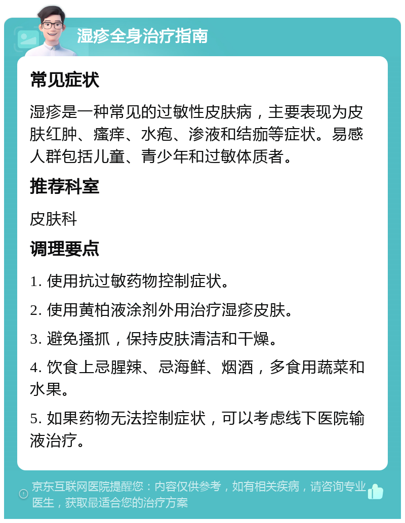 湿疹全身治疗指南 常见症状 湿疹是一种常见的过敏性皮肤病，主要表现为皮肤红肿、瘙痒、水疱、渗液和结痂等症状。易感人群包括儿童、青少年和过敏体质者。 推荐科室 皮肤科 调理要点 1. 使用抗过敏药物控制症状。 2. 使用黄柏液涂剂外用治疗湿疹皮肤。 3. 避免搔抓，保持皮肤清洁和干燥。 4. 饮食上忌腥辣、忌海鲜、烟酒，多食用蔬菜和水果。 5. 如果药物无法控制症状，可以考虑线下医院输液治疗。