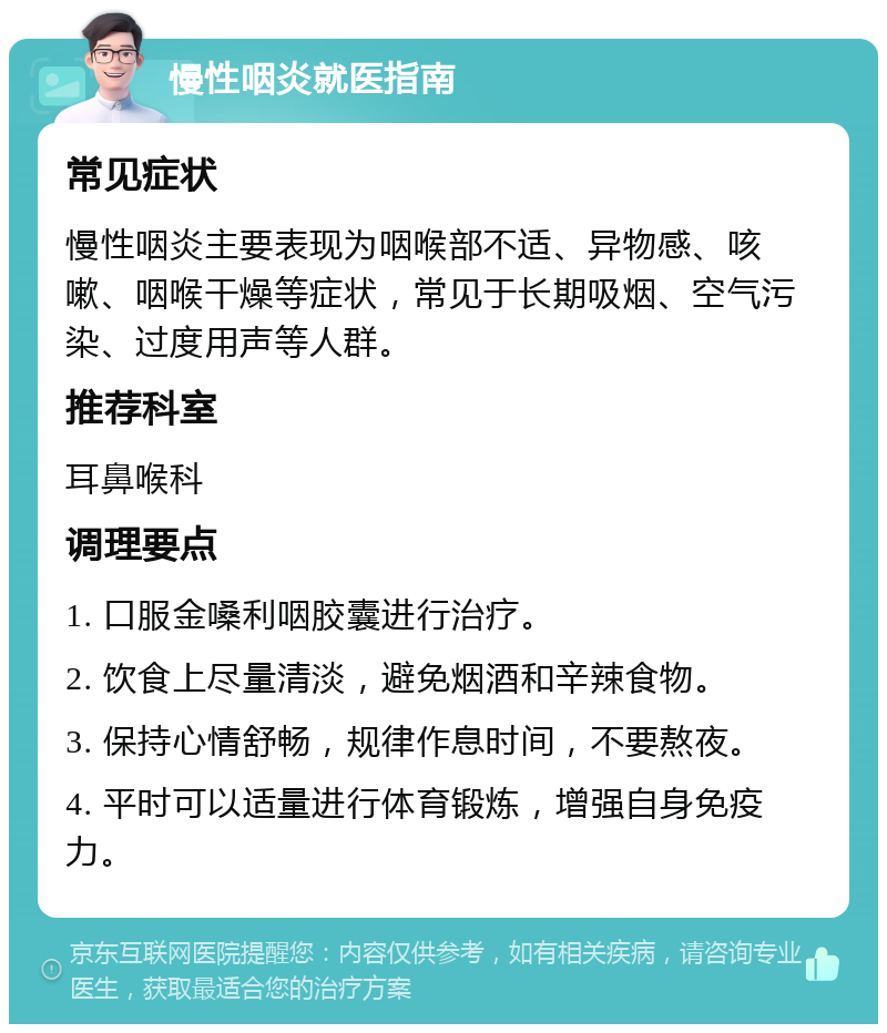 慢性咽炎就医指南 常见症状 慢性咽炎主要表现为咽喉部不适、异物感、咳嗽、咽喉干燥等症状，常见于长期吸烟、空气污染、过度用声等人群。 推荐科室 耳鼻喉科 调理要点 1. 口服金嗓利咽胶囊进行治疗。 2. 饮食上尽量清淡，避免烟酒和辛辣食物。 3. 保持心情舒畅，规律作息时间，不要熬夜。 4. 平时可以适量进行体育锻炼，增强自身免疫力。