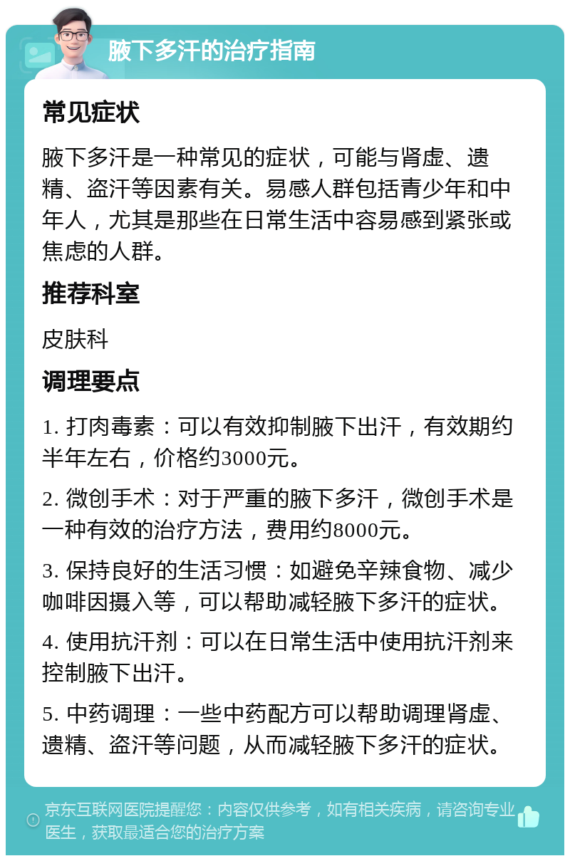 腋下多汗的治疗指南 常见症状 腋下多汗是一种常见的症状，可能与肾虚、遗精、盗汗等因素有关。易感人群包括青少年和中年人，尤其是那些在日常生活中容易感到紧张或焦虑的人群。 推荐科室 皮肤科 调理要点 1. 打肉毒素：可以有效抑制腋下出汗，有效期约半年左右，价格约3000元。 2. 微创手术：对于严重的腋下多汗，微创手术是一种有效的治疗方法，费用约8000元。 3. 保持良好的生活习惯：如避免辛辣食物、减少咖啡因摄入等，可以帮助减轻腋下多汗的症状。 4. 使用抗汗剂：可以在日常生活中使用抗汗剂来控制腋下出汗。 5. 中药调理：一些中药配方可以帮助调理肾虚、遗精、盗汗等问题，从而减轻腋下多汗的症状。