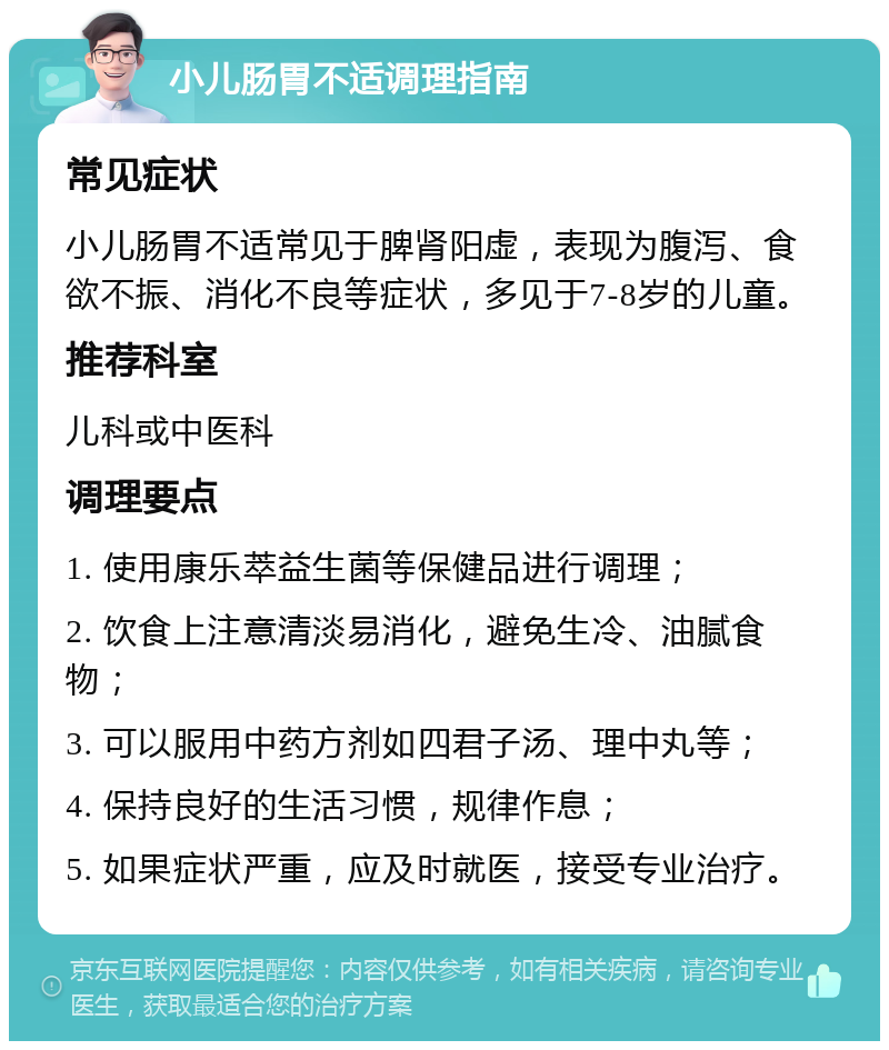 小儿肠胃不适调理指南 常见症状 小儿肠胃不适常见于脾肾阳虚，表现为腹泻、食欲不振、消化不良等症状，多见于7-8岁的儿童。 推荐科室 儿科或中医科 调理要点 1. 使用康乐萃益生菌等保健品进行调理； 2. 饮食上注意清淡易消化，避免生冷、油腻食物； 3. 可以服用中药方剂如四君子汤、理中丸等； 4. 保持良好的生活习惯，规律作息； 5. 如果症状严重，应及时就医，接受专业治疗。