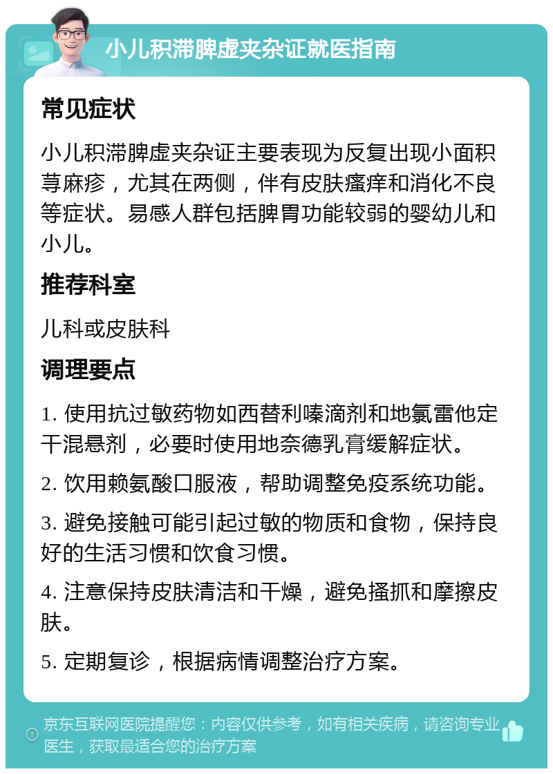 小儿积滞脾虚夹杂证就医指南 常见症状 小儿积滞脾虚夹杂证主要表现为反复出现小面积荨麻疹，尤其在两侧，伴有皮肤瘙痒和消化不良等症状。易感人群包括脾胃功能较弱的婴幼儿和小儿。 推荐科室 儿科或皮肤科 调理要点 1. 使用抗过敏药物如西替利嗪滴剂和地氯雷他定干混悬剂，必要时使用地奈德乳膏缓解症状。 2. 饮用赖氨酸口服液，帮助调整免疫系统功能。 3. 避免接触可能引起过敏的物质和食物，保持良好的生活习惯和饮食习惯。 4. 注意保持皮肤清洁和干燥，避免搔抓和摩擦皮肤。 5. 定期复诊，根据病情调整治疗方案。