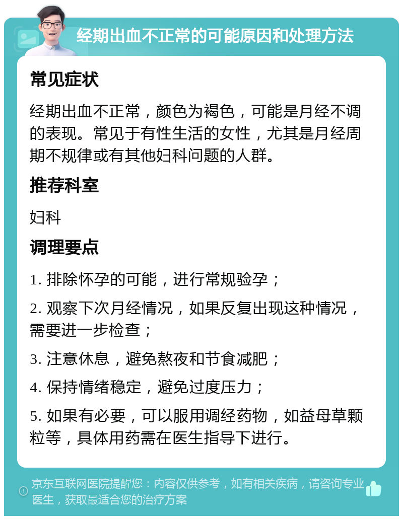 经期出血不正常的可能原因和处理方法 常见症状 经期出血不正常，颜色为褐色，可能是月经不调的表现。常见于有性生活的女性，尤其是月经周期不规律或有其他妇科问题的人群。 推荐科室 妇科 调理要点 1. 排除怀孕的可能，进行常规验孕； 2. 观察下次月经情况，如果反复出现这种情况，需要进一步检查； 3. 注意休息，避免熬夜和节食减肥； 4. 保持情绪稳定，避免过度压力； 5. 如果有必要，可以服用调经药物，如益母草颗粒等，具体用药需在医生指导下进行。