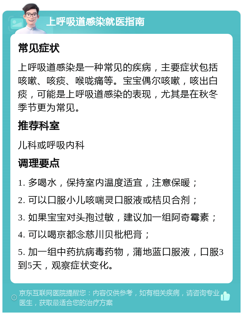 上呼吸道感染就医指南 常见症状 上呼吸道感染是一种常见的疾病，主要症状包括咳嗽、咳痰、喉咙痛等。宝宝偶尔咳嗽，咳出白痰，可能是上呼吸道感染的表现，尤其是在秋冬季节更为常见。 推荐科室 儿科或呼吸内科 调理要点 1. 多喝水，保持室内温度适宜，注意保暖； 2. 可以口服小儿咳喘灵口服液或桔贝合剂； 3. 如果宝宝对头孢过敏，建议加一组阿奇霉素； 4. 可以喝京都念慈川贝枇杷膏； 5. 加一组中药抗病毒药物，蒲地蓝口服液，口服3到5天，观察症状变化。