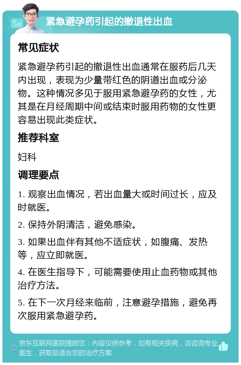 紧急避孕药引起的撤退性出血 常见症状 紧急避孕药引起的撤退性出血通常在服药后几天内出现，表现为少量带红色的阴道出血或分泌物。这种情况多见于服用紧急避孕药的女性，尤其是在月经周期中间或结束时服用药物的女性更容易出现此类症状。 推荐科室 妇科 调理要点 1. 观察出血情况，若出血量大或时间过长，应及时就医。 2. 保持外阴清洁，避免感染。 3. 如果出血伴有其他不适症状，如腹痛、发热等，应立即就医。 4. 在医生指导下，可能需要使用止血药物或其他治疗方法。 5. 在下一次月经来临前，注意避孕措施，避免再次服用紧急避孕药。