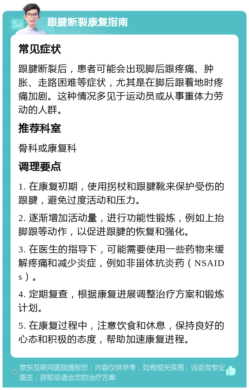 跟腱断裂康复指南 常见症状 跟腱断裂后，患者可能会出现脚后跟疼痛、肿胀、走路困难等症状，尤其是在脚后跟着地时疼痛加剧。这种情况多见于运动员或从事重体力劳动的人群。 推荐科室 骨科或康复科 调理要点 1. 在康复初期，使用拐杖和跟腱靴来保护受伤的跟腱，避免过度活动和压力。 2. 逐渐增加活动量，进行功能性锻炼，例如上抬脚跟等动作，以促进跟腱的恢复和强化。 3. 在医生的指导下，可能需要使用一些药物来缓解疼痛和减少炎症，例如非甾体抗炎药（NSAIDs）。 4. 定期复查，根据康复进展调整治疗方案和锻炼计划。 5. 在康复过程中，注意饮食和休息，保持良好的心态和积极的态度，帮助加速康复进程。