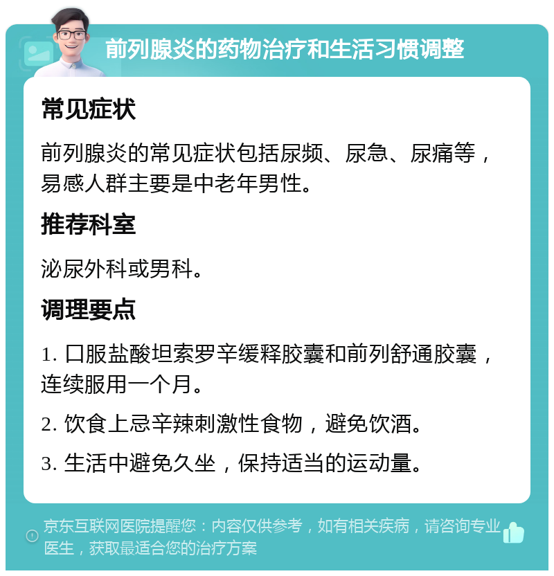 前列腺炎的药物治疗和生活习惯调整 常见症状 前列腺炎的常见症状包括尿频、尿急、尿痛等，易感人群主要是中老年男性。 推荐科室 泌尿外科或男科。 调理要点 1. 口服盐酸坦索罗辛缓释胶囊和前列舒通胶囊，连续服用一个月。 2. 饮食上忌辛辣刺激性食物，避免饮酒。 3. 生活中避免久坐，保持适当的运动量。